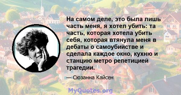 На самом деле, это была лишь часть меня, я хотел убить: та часть, которая хотела убить себя, которая втянула меня в дебаты о самоубийстве и сделала каждое окно, кухню и станцию ​​метро репетицией трагедии.