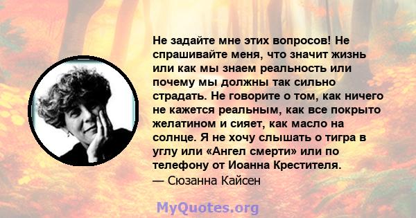 Не задайте мне этих вопросов! Не спрашивайте меня, что значит жизнь или как мы знаем реальность или почему мы должны так сильно страдать. Не говорите о том, как ничего не кажется реальным, как все покрыто желатином и