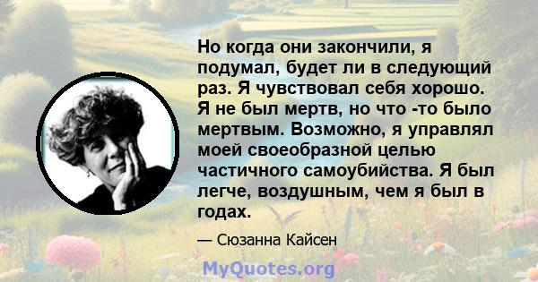 Но когда они закончили, я подумал, будет ли в следующий раз. Я чувствовал себя хорошо. Я не был мертв, но что -то было мертвым. Возможно, я управлял моей своеобразной целью частичного самоубийства. Я был легче,