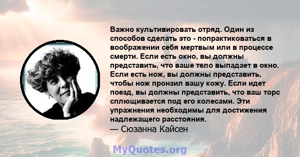 Важно культивировать отряд. Один из способов сделать это - попрактиковаться в воображении себя мертвым или в процессе смерти. Если есть окно, вы должны представить, что ваше тело выпадает в окно. Если есть нож, вы