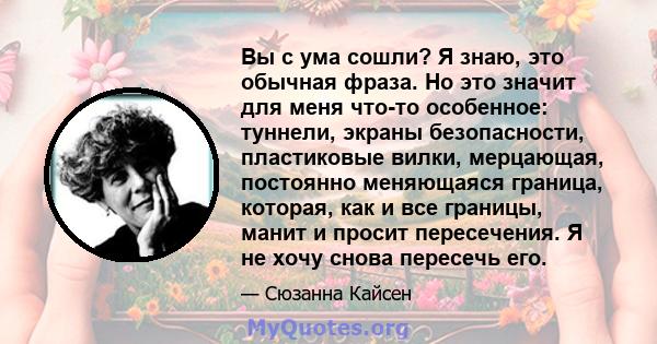 Вы с ума сошли? Я знаю, это обычная фраза. Но это значит для меня что-то особенное: туннели, экраны безопасности, пластиковые вилки, мерцающая, постоянно меняющаяся граница, которая, как и все границы, манит и просит