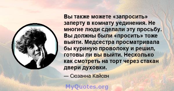 Вы также можете «запросить» заперту в комнату уединения. Не многие люди сделали эту просьбу. Вы должны были «просить» тоже выйти. Медсестра просматривала бы куриную проволоку и решил, готовы ли вы выйти. Несколько как