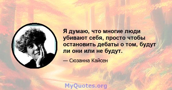 Я думаю, что многие люди убивают себя, просто чтобы остановить дебаты о том, будут ли они или не будут.