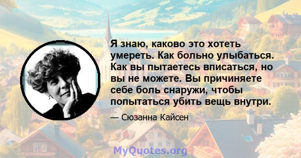 Я знаю, каково это хотеть умереть. Как больно улыбаться. Как вы пытаетесь вписаться, но вы не можете. Вы причиняете себе боль снаружи, чтобы попытаться убить вещь внутри.