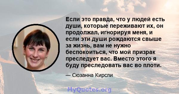 Если это правда, что у людей есть души, которые переживают их, он продолжал, игнорируя меня, и если эти души рождаются свыше за жизнь, вам не нужно беспокоиться, что мой призрак преследует вас. Вместо этого я буду