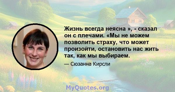 Жизнь всегда неясна », - сказал он с плечами. «Мы не можем позволить страху, что может произойти, остановить нас жить так, как мы выбираем.