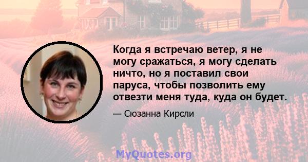 Когда я встречаю ветер, я не могу сражаться, я могу сделать ничто, но я поставил свои паруса, чтобы позволить ему отвезти меня туда, куда он будет.