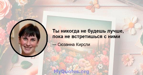 Ты никогда не будешь лучше, пока не встретишься с ними