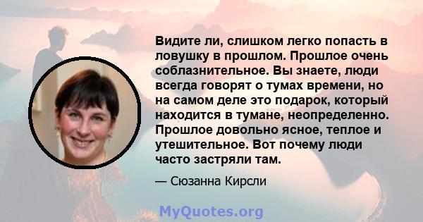 Видите ли, слишком легко попасть в ловушку в прошлом. Прошлое очень соблазнительное. Вы знаете, люди всегда говорят о тумах времени, но на самом деле это подарок, который находится в тумане, неопределенно. Прошлое