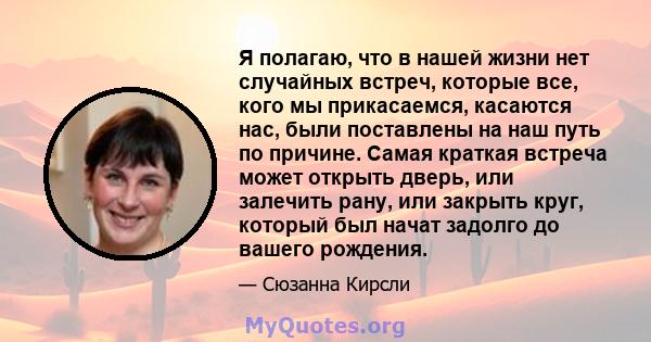 Я полагаю, что в нашей жизни нет случайных встреч, которые все, кого мы прикасаемся, касаются нас, были поставлены на наш путь по причине. Самая краткая встреча может открыть дверь, или залечить рану, или закрыть круг,