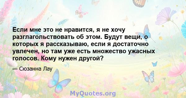 Если мне это не нравится, я не хочу разглагольствовать об этом. Будут вещи, о которых я рассказываю, если я достаточно увлечен, но там уже есть множество ужасных голосов. Кому нужен другой?