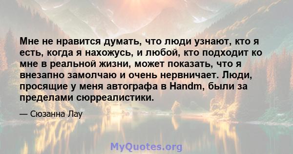 Мне не нравится думать, что люди узнают, кто я есть, когда я нахожусь, и любой, кто подходит ко мне в реальной жизни, может показать, что я внезапно замолчаю и очень нервничает. Люди, просящие у меня автографа в Handm,