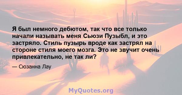 Я был немного дебютом, так что все только начали называть меня Сьюзи Пузыбл, и это застряло. Стиль пузырь вроде как застрял на стороне стиля моего мозга. Это не звучит очень привлекательно, не так ли?