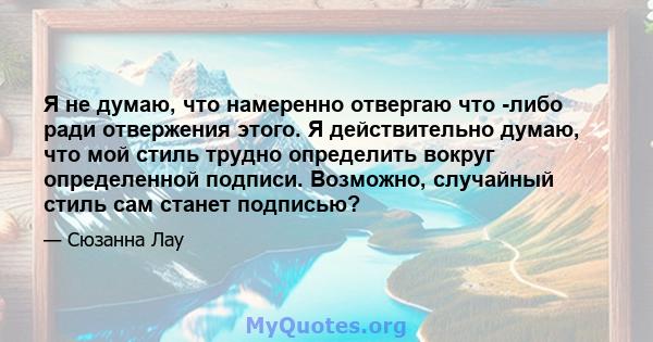 Я не думаю, что намеренно отвергаю что -либо ради отвержения этого. Я действительно думаю, что мой стиль трудно определить вокруг определенной подписи. Возможно, случайный стиль сам станет подписью?