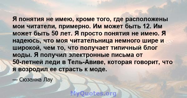 Я понятия не имею, кроме того, где расположены мои читатели, примерно. Им может быть 12. Им может быть 50 лет. Я просто понятия не имею. Я надеюсь, что моя читательница немного шире и широкой, чем то, что получает