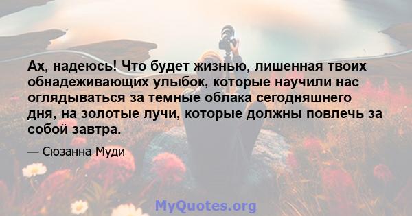 Ах, надеюсь! Что будет жизнью, лишенная твоих обнадеживающих улыбок, которые научили нас оглядываться за темные облака сегодняшнего дня, на золотые лучи, которые должны повлечь за собой завтра.