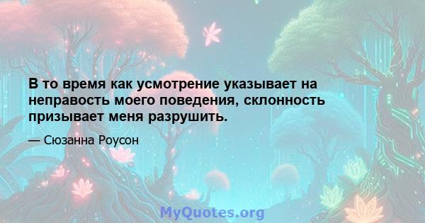 В то время как усмотрение указывает на неправость моего поведения, склонность призывает меня разрушить.