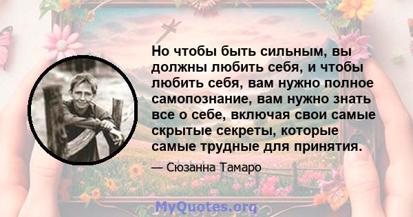 Но чтобы быть сильным, вы должны любить себя, и чтобы любить себя, вам нужно полное самопознание, вам нужно знать все о себе, включая свои самые скрытые секреты, которые самые трудные для принятия.