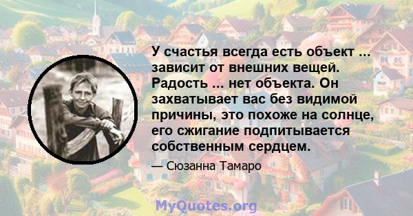 У счастья всегда есть объект ... зависит от внешних вещей. Радость ... нет объекта. Он захватывает вас без видимой причины, это похоже на солнце, его сжигание подпитывается собственным сердцем.