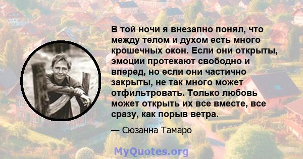 В той ночи я внезапно понял, что между телом и духом есть много крошечных окон. Если они открыты, эмоции протекают свободно и вперед, но если они частично закрыты, не так много может отфильтровать. Только любовь может