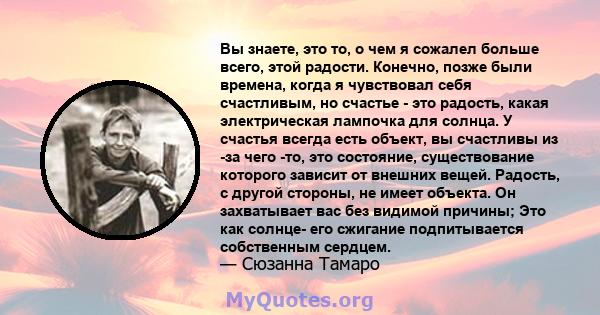 Вы знаете, это то, о чем я сожалел больше всего, этой радости. Конечно, позже были времена, когда я чувствовал себя счастливым, но счастье - это радость, какая электрическая лампочка для солнца. У счастья всегда есть