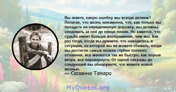 Вы знаете, какую ошибку мы всегда делаем? Полагая, что жизнь неизменна, что, как только вы попадете на определенную дорожку, вы должны следовать за ней до конца линии. Но кажется, что судьба имеет больше воображения,