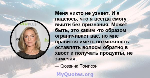 Меня никто не узнает. И я надеюсь, что я всегда смогу выйти без признания. Может быть, это каким -то образом ограничивает вас, но мне нравится иметь возможность оставлять волосы обратно в хвост и получать продукты, не