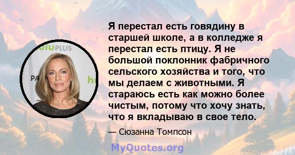 Я перестал есть говядину в старшей школе, а в колледже я перестал есть птицу. Я не большой поклонник фабричного сельского хозяйства и того, что мы делаем с животными. Я стараюсь есть как можно более чистым, потому что