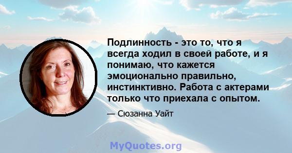 Подлинность - это то, что я всегда ходил в своей работе, и я понимаю, что кажется эмоционально правильно, инстинктивно. Работа с актерами только что приехала с опытом.