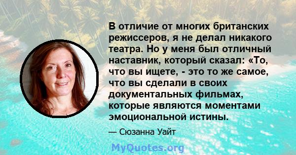 В отличие от многих британских режиссеров, я не делал никакого театра. Но у меня был отличный наставник, который сказал: «То, что вы ищете, - это то же самое, что вы сделали в своих документальных фильмах, которые