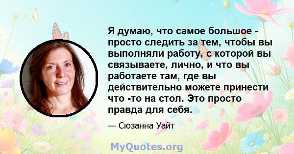 Я думаю, что самое большое - просто следить за тем, чтобы вы выполняли работу, с которой вы связываете, лично, и что вы работаете там, где вы действительно можете принести что -то на стол. Это просто правда для себя.