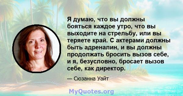 Я думаю, что вы должны бояться каждое утро, что вы выходите на стрельбу, или вы теряете край. С актерами должны быть адреналин, и вы должны продолжать бросить вызов себе, и я, безусловно, бросает вызов себе, как