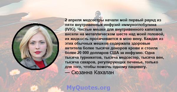 2 апреля медсестры начали мой первый раунд из пяти внутривенных инфузий иммуноглобулина (IVIG). Чистые мешки для внутривенного капитала висели на металлическом шесте над моей головой, их жидкость просачивается в мою