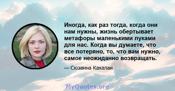 Иногда, как раз тогда, когда они нам нужны, жизнь обертывает метафоры маленькими луками для нас. Когда вы думаете, что все потеряно, то, что вам нужно, самое неожиданно возвращать.