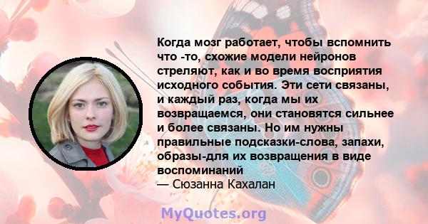 Когда мозг работает, чтобы вспомнить что -то, схожие модели нейронов стреляют, как и во время восприятия исходного события. Эти сети связаны, и каждый раз, когда мы их возвращаемся, они становятся сильнее и более