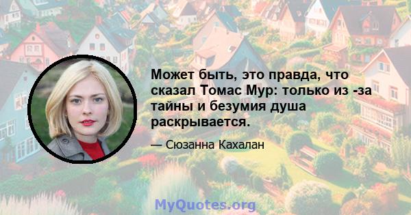 Может быть, это правда, что сказал Томас Мур: только из -за тайны и безумия душа раскрывается.