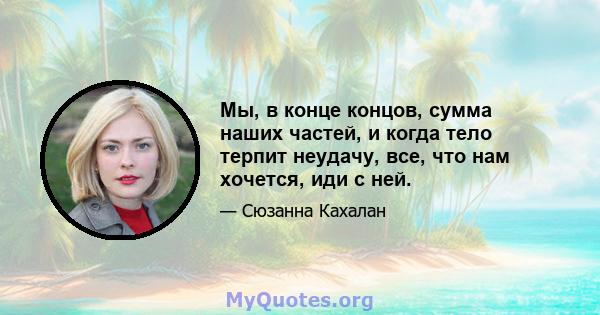 Мы, в конце концов, сумма наших частей, и когда тело терпит неудачу, все, что нам хочется, иди с ней.