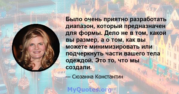 Было очень приятно разработать диапазон, который предназначен для формы. Дело не в том, какой вы размер, а о том, как вы можете минимизировать или подчеркнуть части вашего тела одеждой. Это то, что мы создали.