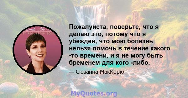 Пожалуйста, поверьте, что я делаю это, потому что я убежден, что мою болезнь нельзя помочь в течение какого -то времени, и я не могу быть бременем для кого -либо.