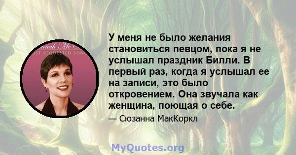 У меня не было желания становиться певцом, пока я не услышал праздник Билли. В первый раз, когда я услышал ее на записи, это было откровением. Она звучала как женщина, поющая о себе.