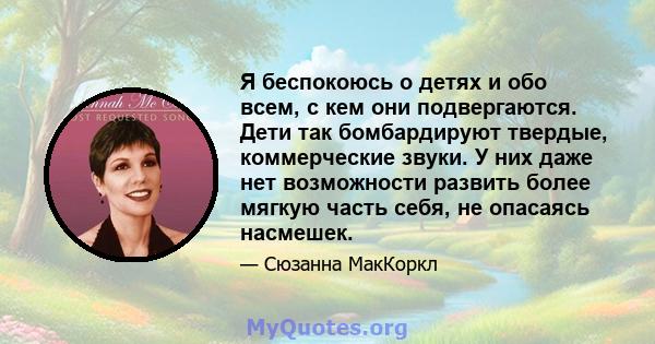 Я беспокоюсь о детях и обо всем, с кем они подвергаются. Дети так бомбардируют твердые, коммерческие звуки. У них даже нет возможности развить более мягкую часть себя, не опасаясь насмешек.