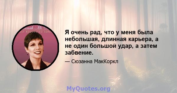 Я очень рад, что у меня была небольшая, длинная карьера, а не один большой удар, а затем забвение.