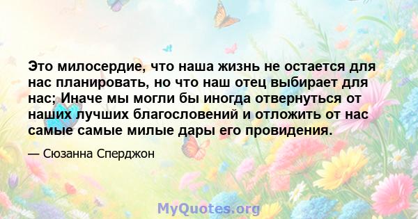 Это милосердие, что наша жизнь не остается для нас планировать, но что наш отец выбирает для нас; Иначе мы могли бы иногда отвернуться от наших лучших благословений и отложить от нас самые самые милые дары его