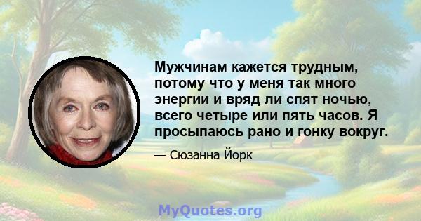 Мужчинам кажется трудным, потому что у меня так много энергии и вряд ли спят ночью, всего четыре или пять часов. Я просыпаюсь рано и гонку вокруг.