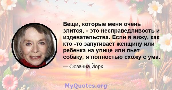 Вещи, которые меня очень злится, - это несправедливость и издевательства. Если я вижу, как кто -то запугивает женщину или ребенка на улице или пьет собаку, я полностью схожу с ума.