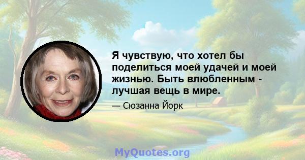 Я чувствую, что хотел бы поделиться моей удачей и моей жизнью. Быть влюбленным - лучшая вещь в мире.