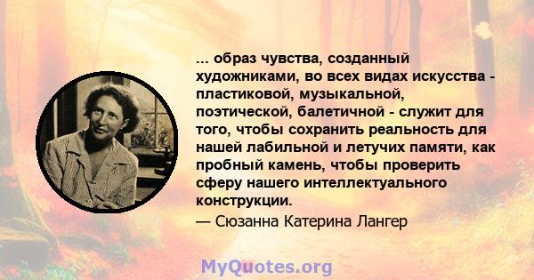 ... образ чувства, созданный художниками, во всех видах искусства - пластиковой, музыкальной, поэтической, балетичной - служит для того, чтобы сохранить реальность для нашей лабильной и летучих памяти, как пробный