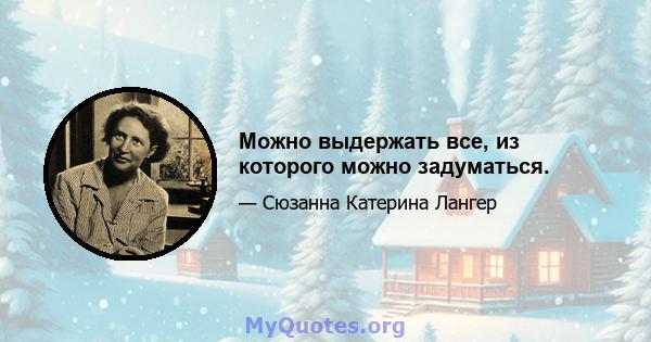 Можно выдержать все, из которого можно задуматься.