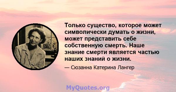 Только существо, которое может символически думать о жизни, может представить себе собственную смерть. Наше знание смерти является частью наших знаний о жизни.