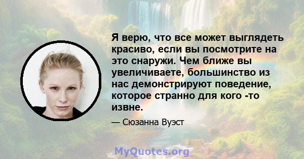 Я верю, что все может выглядеть красиво, если вы посмотрите на это снаружи. Чем ближе вы увеличиваете, большинство из нас демонстрируют поведение, которое странно для кого -то извне.